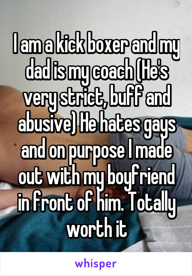 I am a kick boxer and my dad is my coach (He's very strict, buff and abusive) He hates gays and on purpose I made out with my boyfriend in front of him. Totally worth it