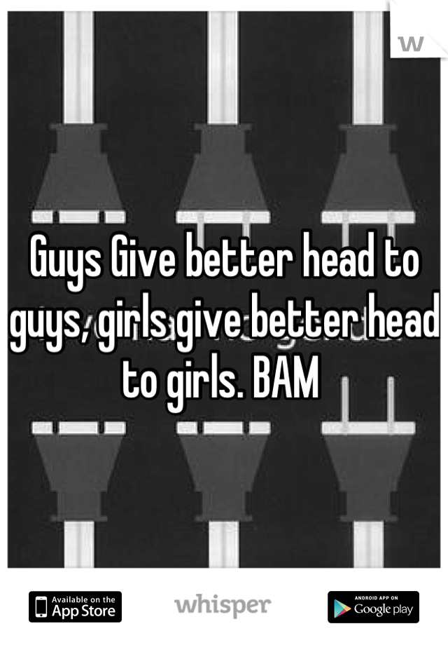 Guys Give better head to guys, girls give better head to girls. BAM 