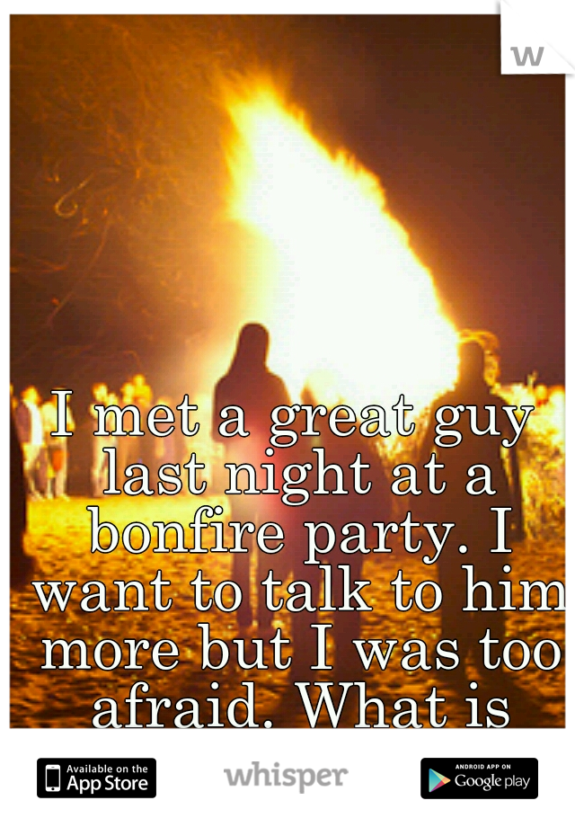 I met a great guy last night at a bonfire party. I want to talk to him more but I was too afraid. What is wrong with me!?