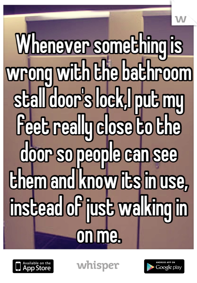 Whenever something is wrong with the bathroom stall door's lock,I put my feet really close to the door so people can see them and know its in use, instead of just walking in on me.