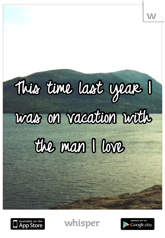 This time last year I was on vacation with the man I love 