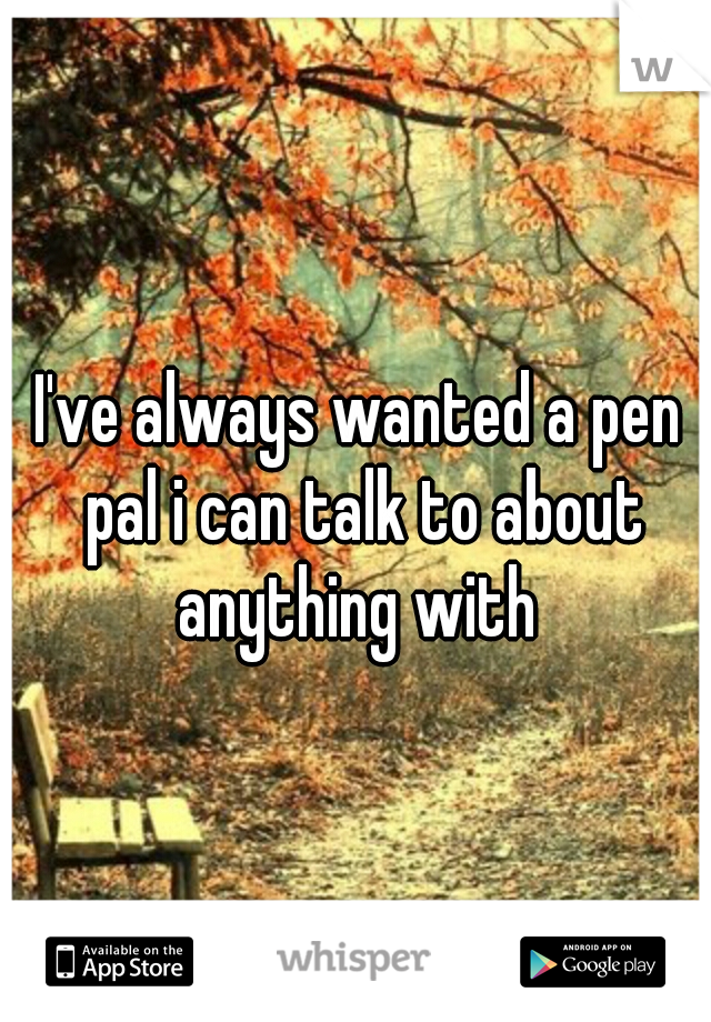 I've always wanted a pen pal i can talk to about anything with 