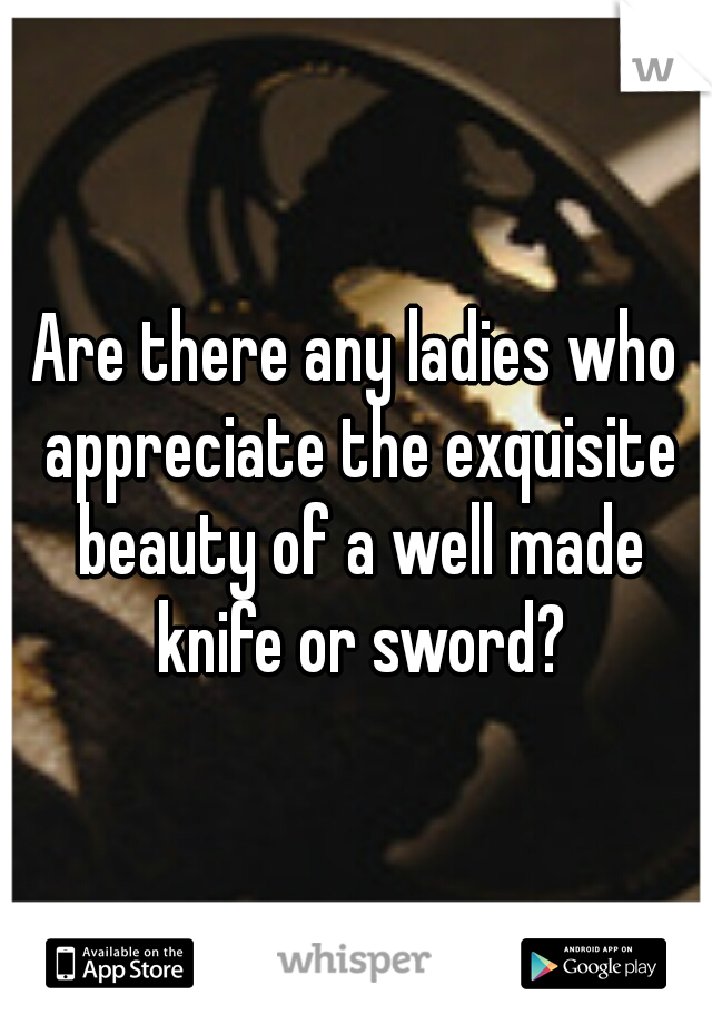 Are there any ladies who appreciate the exquisite beauty of a well made knife or sword?