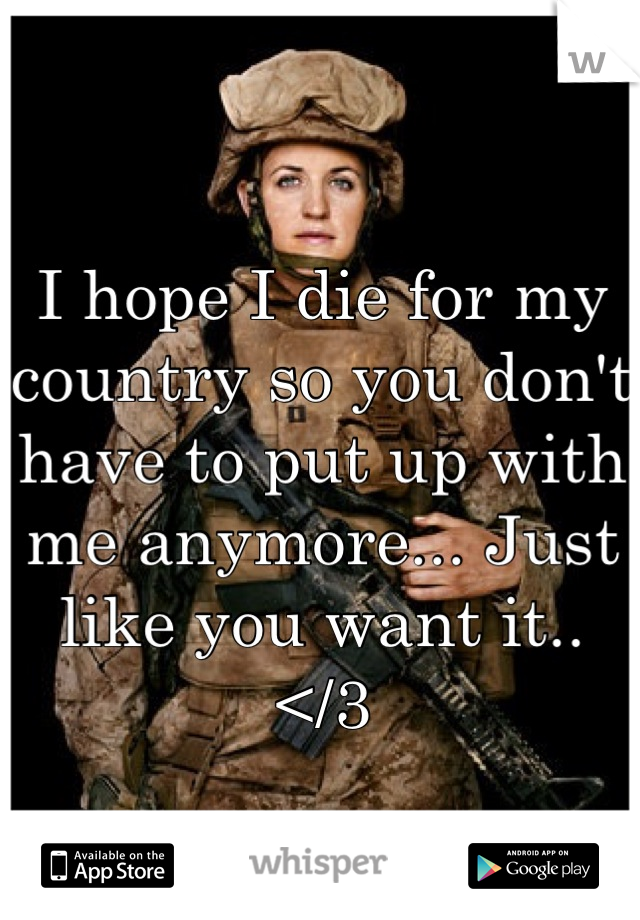 I hope I die for my country so you don't have to put up with me anymore... Just like you want it..
</3