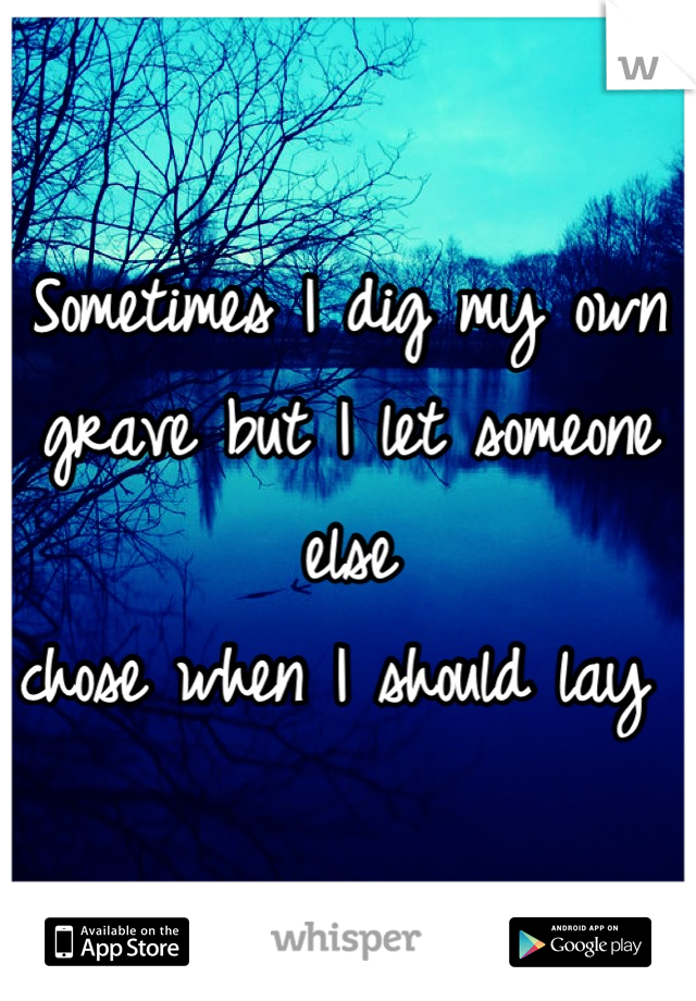 Sometimes I dig my own grave but I let someone else 
chose when I should lay 