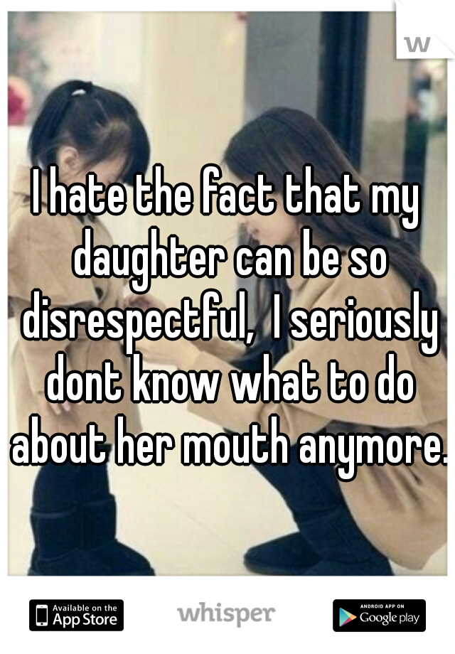 I hate the fact that my daughter can be so disrespectful,  I seriously dont know what to do about her mouth anymore.