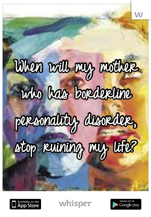 When will my mother who has borderline personality disorder, stop ruining my life?