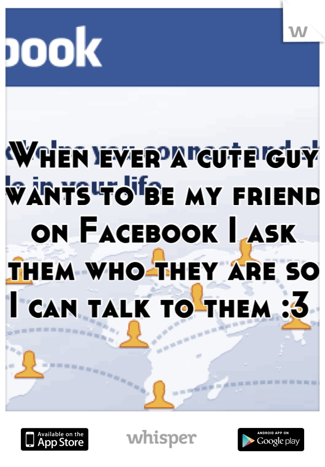 When ever a cute guy wants to be my friend on Facebook I ask them who they are so I can talk to them :3 