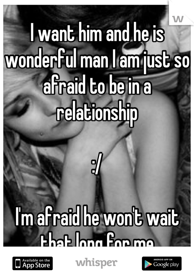 I want him and he is wonderful man I am just so afraid to be in a relationship 

:/ 

I'm afraid he won't wait that long for me