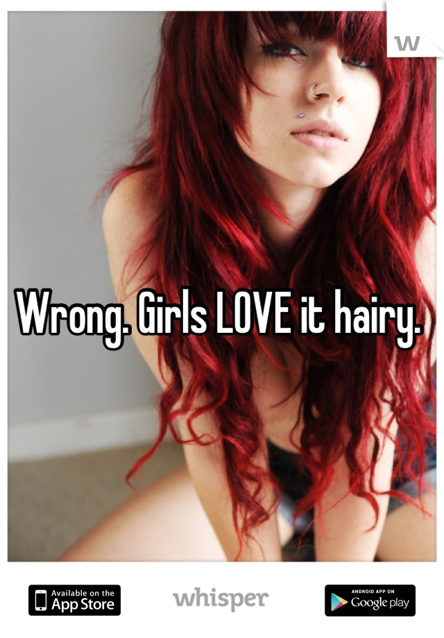 Wrong. Girls LOVE it hairy. 