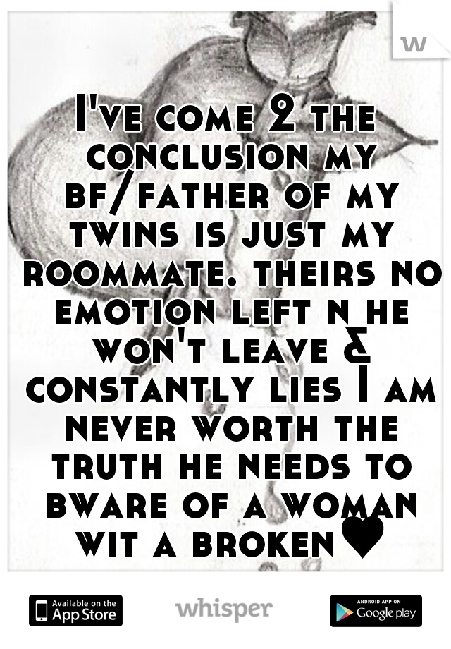 I've come 2 the conclusion my bf/father of my twins is just my roommate. theirs no emotion left n he won't leave & constantly lies I am never worth the truth he needs to bware of a woman wit a broken♥