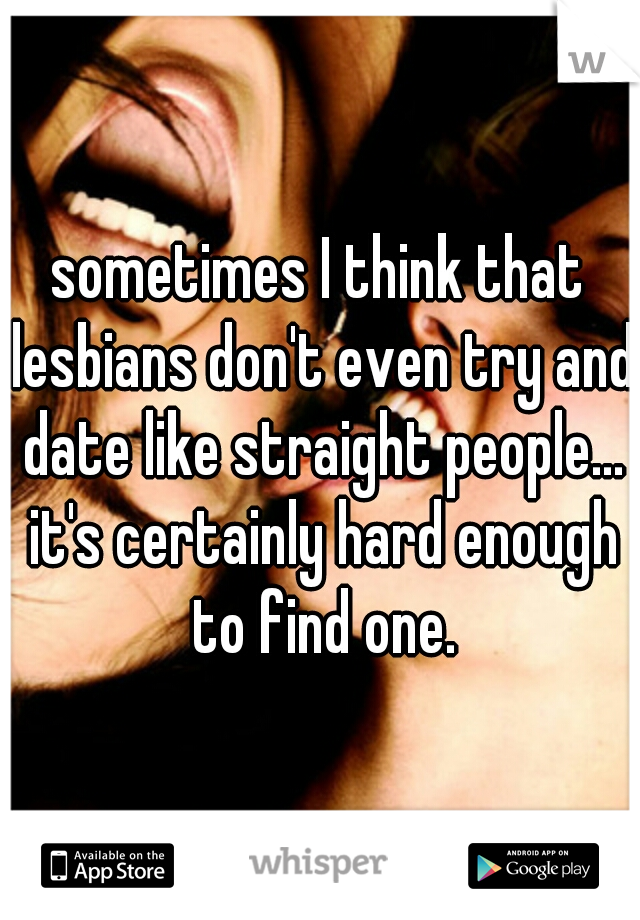 sometimes I think that lesbians don't even try and date like straight people... it's certainly hard enough to find one.