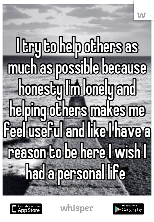 I try to help others as much as possible because honesty I'm lonely and helping others makes me feel useful and like I have a reason to be here I wish I had a personal life 