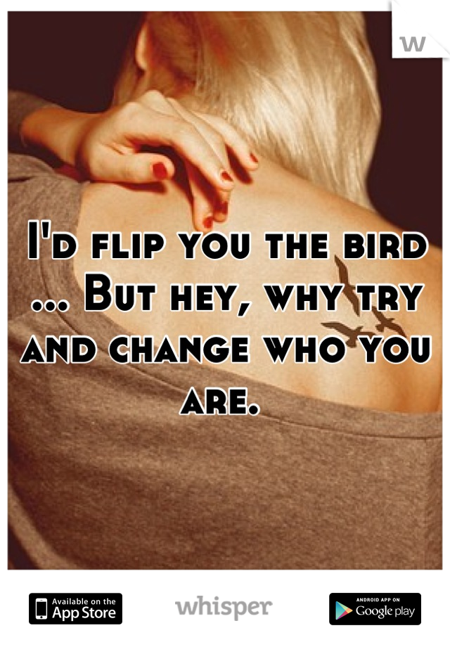 I'd flip you the bird ... But hey, why try and change who you are. 