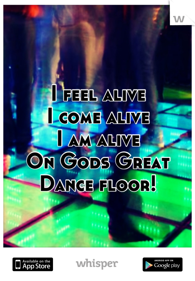 I feel alive
I come alive
I am alive
On Gods Great Dance floor!
