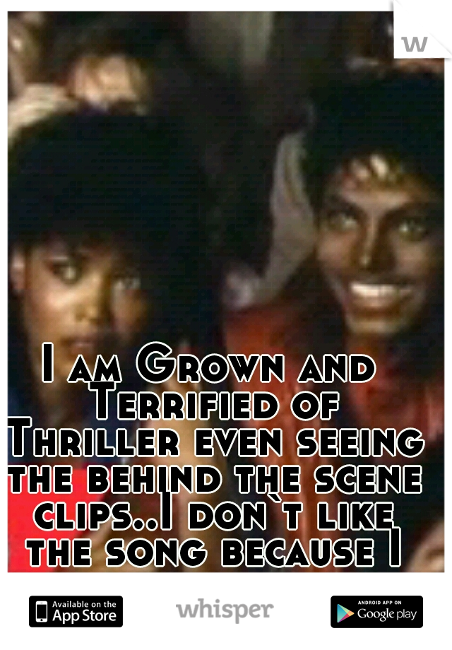 I am Grown and Terrified of Thriller even seeing the behind the scene clips..I don`t like the song because I can remember every scene.But I love M.J.