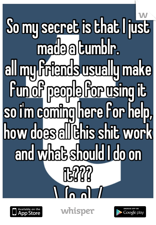 So my secret is that I just made a tumblr.
all my friends usually make fun of people for using it so i'm coming here for help,
how does all this shit work and what should I do on it???
\_(o_o)_/