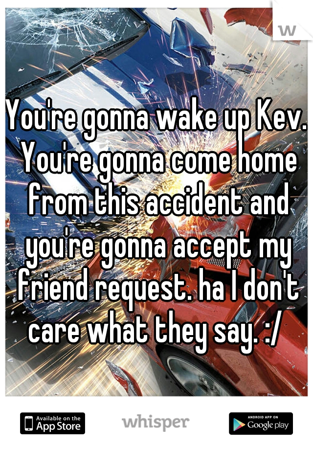 You're gonna wake up Kev. You're gonna come home from this accident and you're gonna accept my friend request. ha I don't care what they say. :/ 