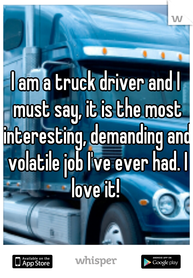 I am a truck driver and I must say, it is the most interesting, demanding and volatile job I've ever had. I love it! 
