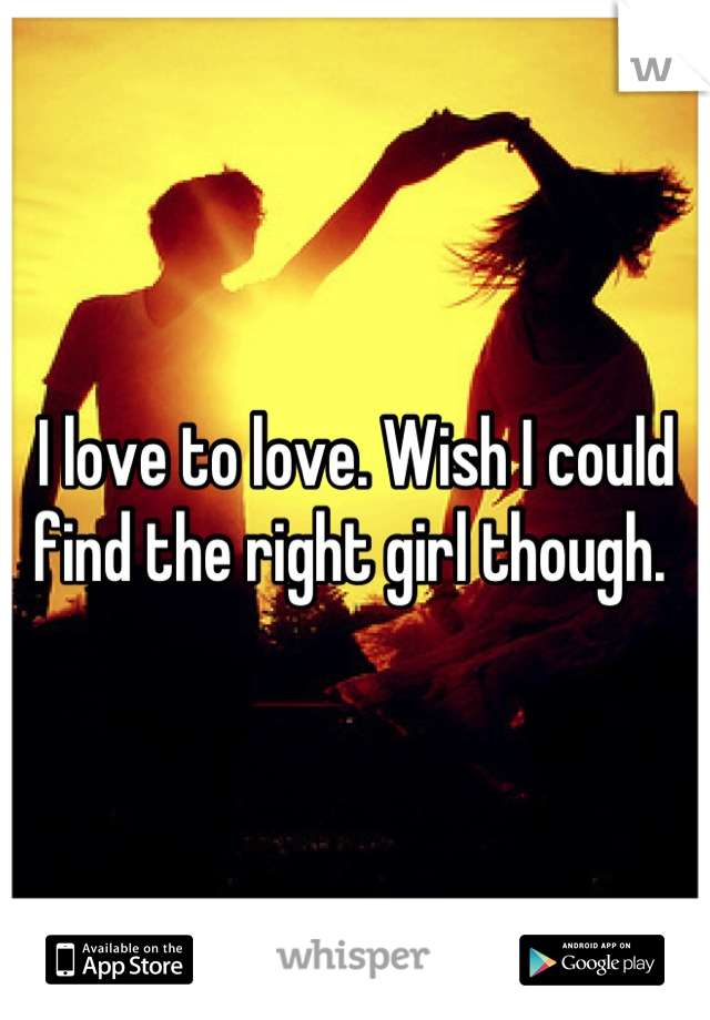 I love to love. Wish I could find the right girl though. 