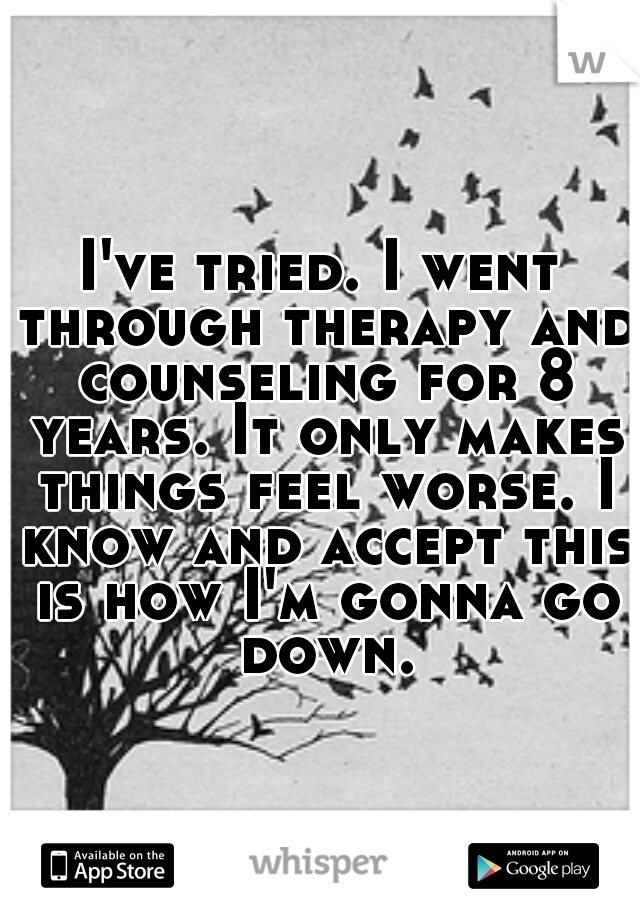 I've tried. I went through therapy and counseling for 8 years. It only makes things feel worse. I know and accept this is how I'm gonna go down.