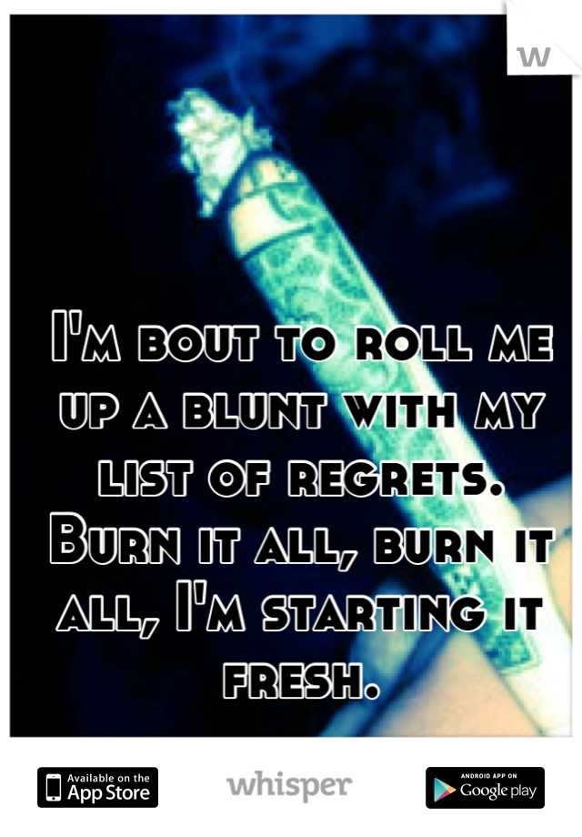 I'm bout to roll me up a blunt with my list of regrets. 
Burn it all, burn it all, I'm starting it fresh.