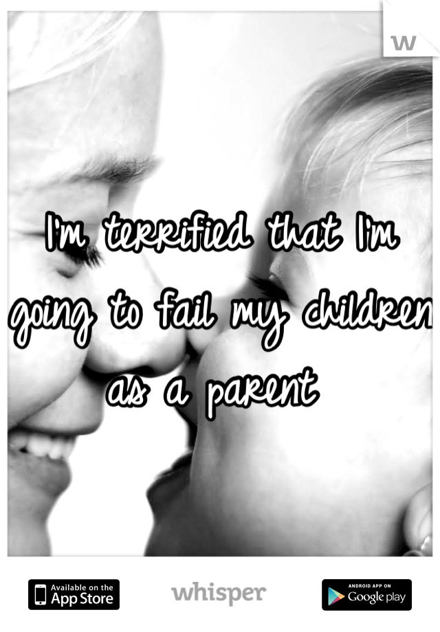 I'm terrified that I'm going to fail my children as a parent 