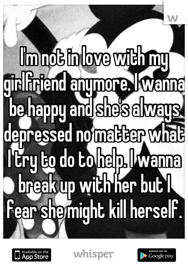 I'm not in love with my girlfriend anymore. I wanna be happy and she's always depressed no matter what I try to do to help. I wanna break up with her but I fear she might kill herself.