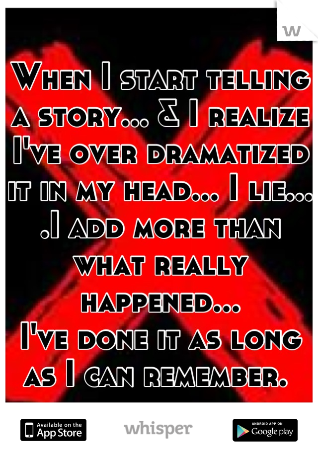 When I start telling a story... & I realize I've over dramatized it in my head... I lie... .I add more than what really happened... 
I've done it as long as I can remember. 