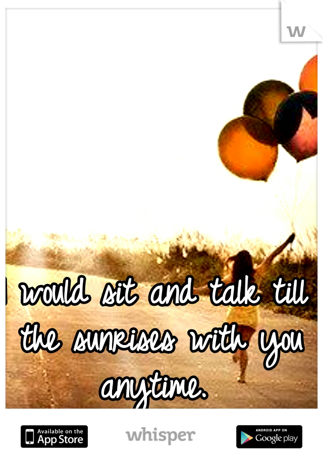I would sit and talk till the sunrises with you anytime. 