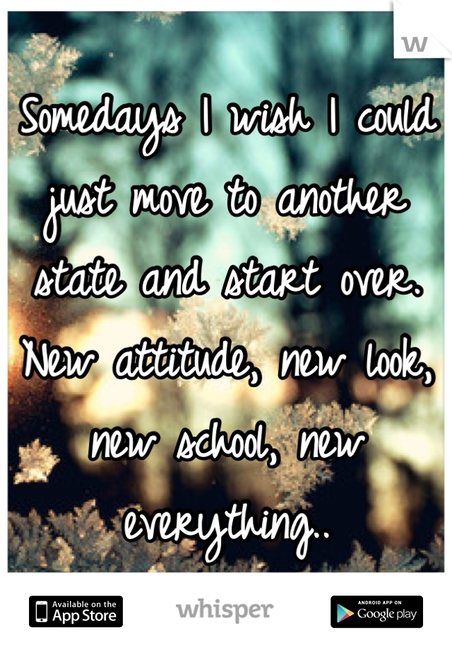 Somedays I wish I could just move to another state and start over. 
New attitude, new look, new school, new everything..
