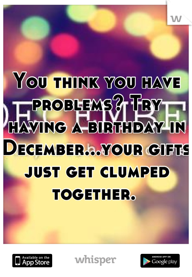 You think you have problems? Try having a birthday in December...your gifts just get clumped together. 