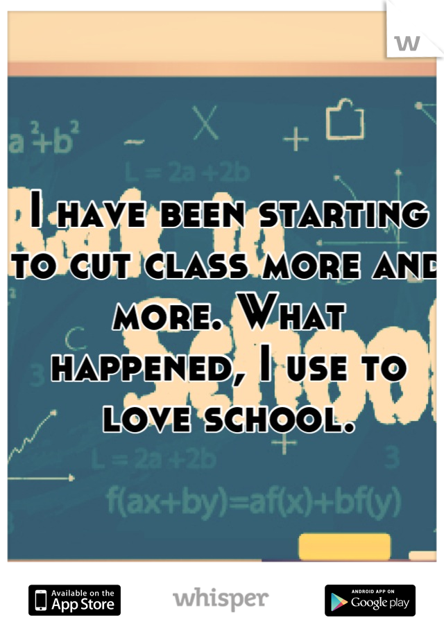 I have been starting to cut class more and more. What happened, I use to love school.