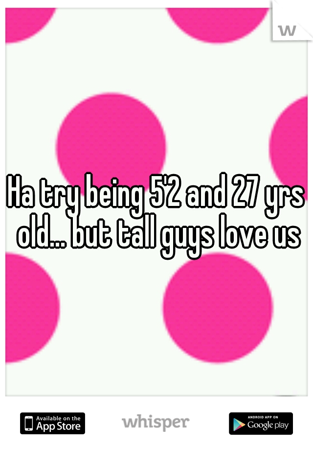Ha try being 5'2 and 27 yrs old... but tall guys love us