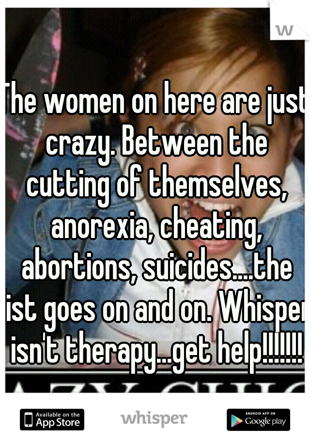 The women on here are just crazy. Between the cutting of themselves, anorexia, cheating, abortions, suicides....the list goes on and on. Whisper isn't therapy...get help!!!!!!!