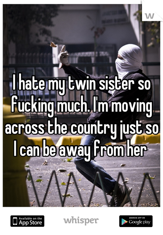 I hate my twin sister so fucking much. I'm moving across the country just so I can be away from her 