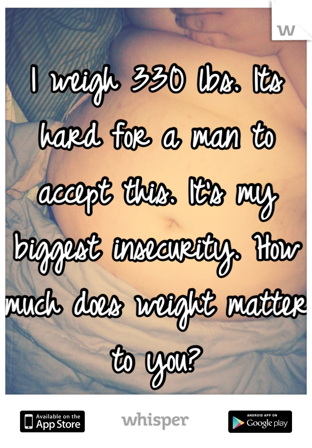 I weigh 330 lbs. Its hard for a man to accept this. It's my biggest insecurity. How much does weight matter to you?