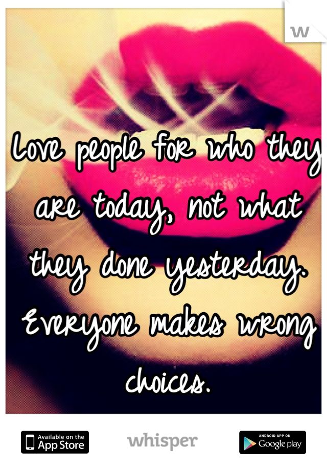 Love people for who they are today, not what they done yesterday. Everyone makes wrong choices.