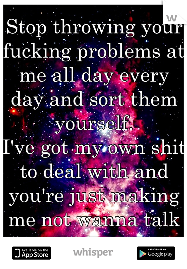 Stop throwing your fucking problems at me all day every day and sort them yourself. 
I've got my own shit to deal with and you're just making me not wanna talk to you. 
