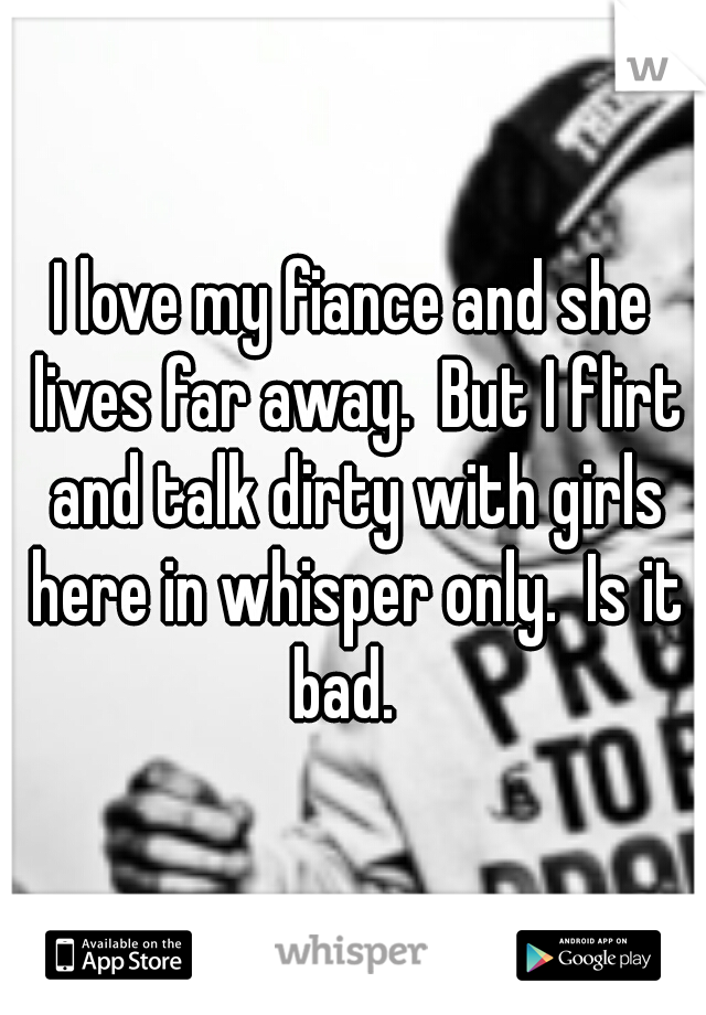 I love my fiance and she lives far away.  But I flirt and talk dirty with girls here in whisper only.  Is it bad.  