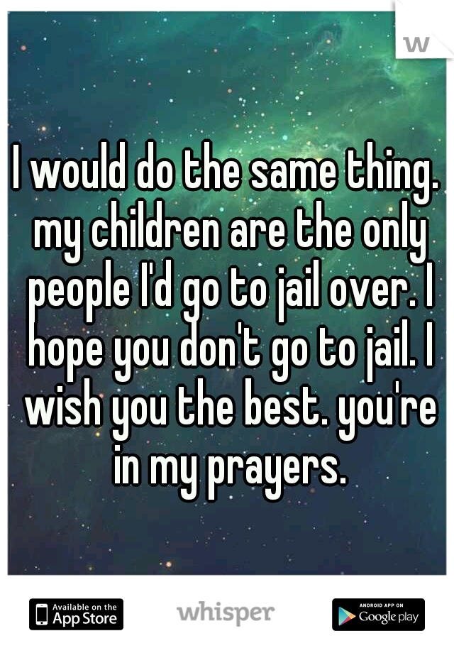 I would do the same thing. my children are the only people I'd go to jail over. I hope you don't go to jail. I wish you the best. you're in my prayers.