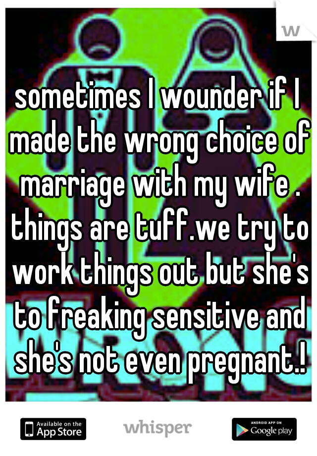 sometimes I wounder if I made the wrong choice of marriage with my wife . things are tuff.we try to work things out but she's to freaking sensitive and she's not even pregnant.!