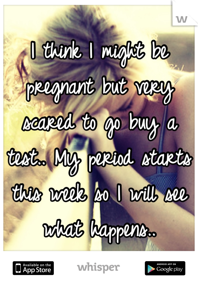 I think I might be pregnant but very scared to go buy a test.. My period starts this week so I will see what happens..