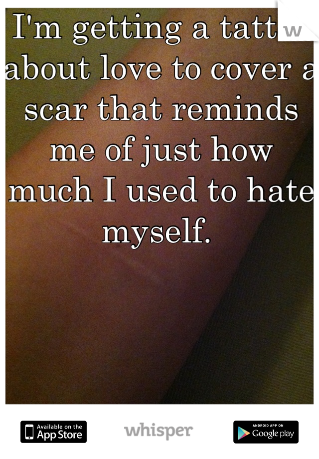 I'm getting a tattoo about love to cover a scar that reminds me of just how much I used to hate myself. 