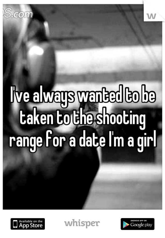 I've always wanted to be taken to the shooting range for a date I'm a girl