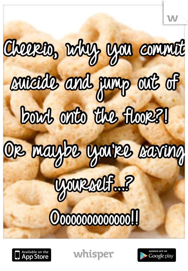 Cheerio, why you commit suicide and jump out of bowl onto the floor?! 
Or maybe you're saving yourself...? 
Oooooooooooooo!!