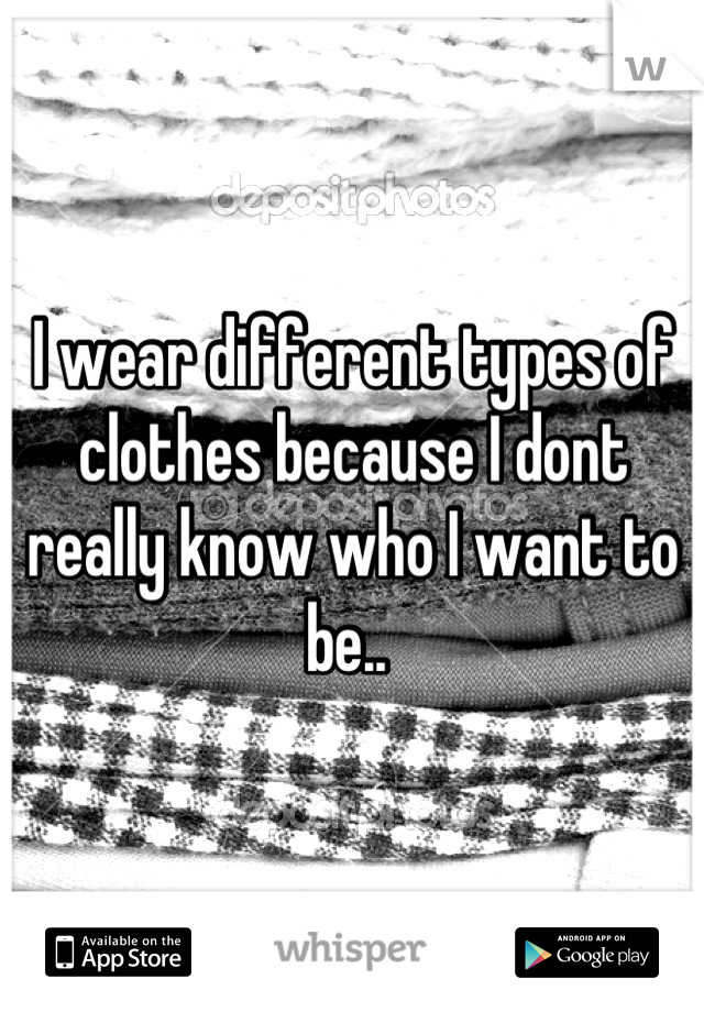 I wear different types of clothes because I dont really know who I want to be.. 