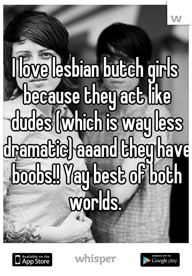 I love lesbian butch girls because they act like dudes (which is way less dramatic) aaand they have boobs!! Yay best of both worlds. 