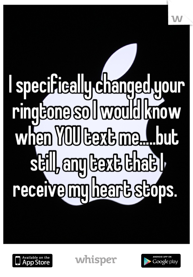 I specifically changed your ringtone so I would know when YOU text me.....but still, any text that I receive my heart stops. 