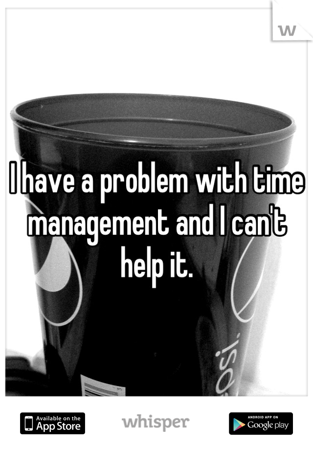 I have a problem with time management and I can't help it.